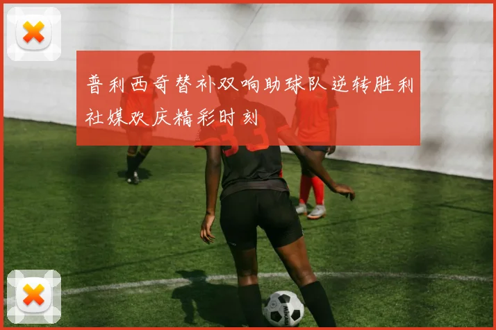 普利西奇替补双响助球队逆转胜利社媒欢庆精彩时刻