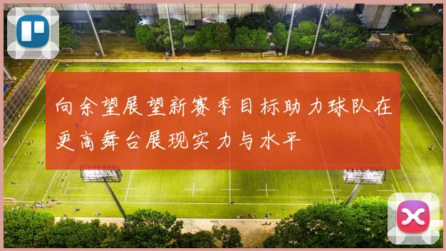 向余望展望新赛季目标助力球队在更高舞台展现实力与水平