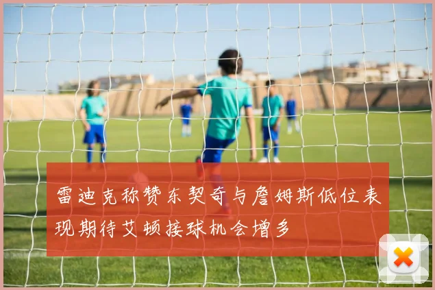雷迪克称赞东契奇与詹姆斯低位表现期待艾顿接球机会增多