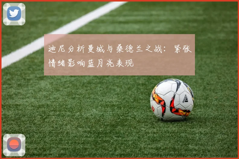 迪尼分析曼城与桑德兰之战：紧张情绪影响蓝月亮表现