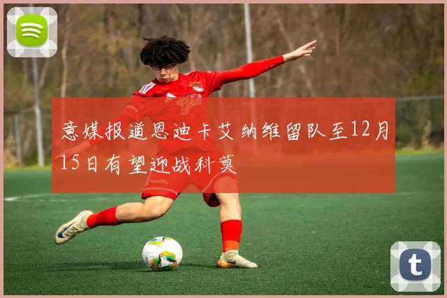 意媒报道恩迪卡艾纳维留队至12月15日有望迎战科莫