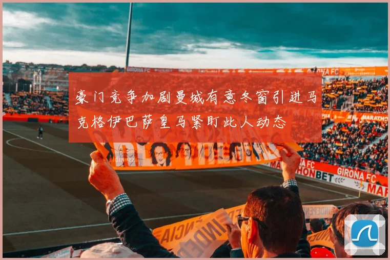 豪门竞争加剧曼城有意冬窗引进马克格伊巴萨皇马紧盯此人动态