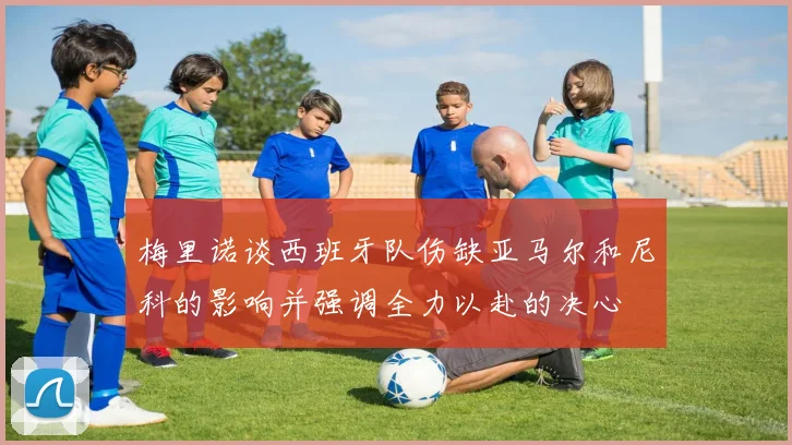 梅里诺谈西班牙队伤缺亚马尔和尼科的影响并强调全力以赴的决心