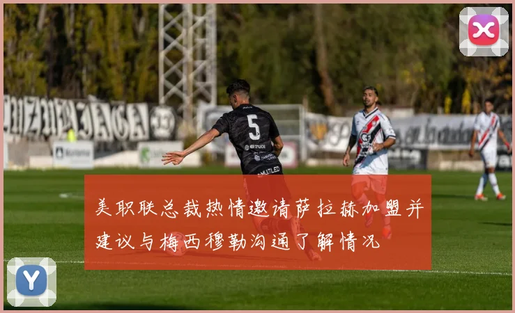 美职联总裁热情邀请萨拉赫加盟并建议与梅西穆勒沟通了解情况