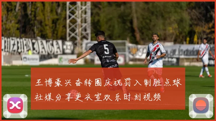 王博豪兴奋转圈庆祝罚入制胜点球社媒分享更衣室欢乐时刻视频