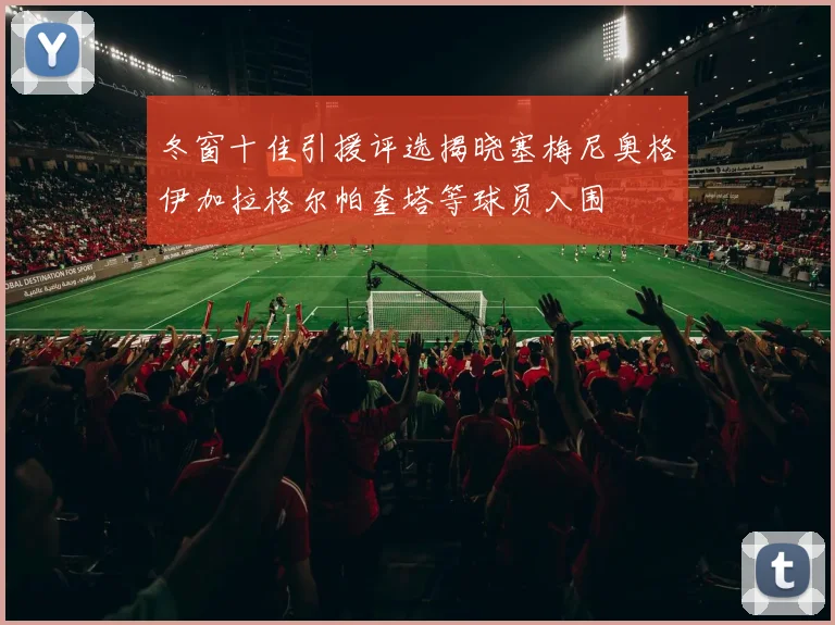 冬窗十佳引援评选揭晓塞梅尼奥格伊加拉格尔帕奎塔等球员入围