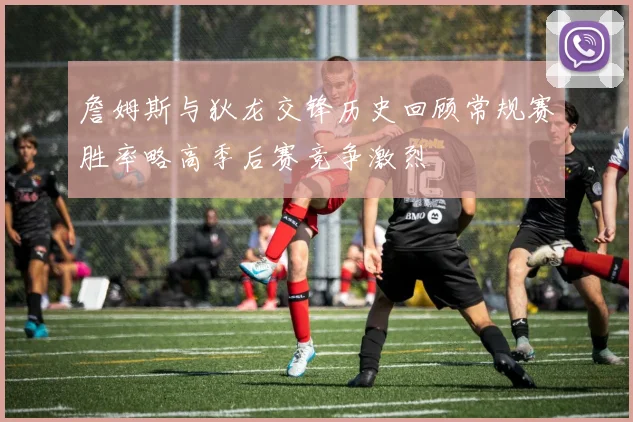 詹姆斯与狄龙交锋历史回顾常规赛胜率略高季后赛竞争激烈