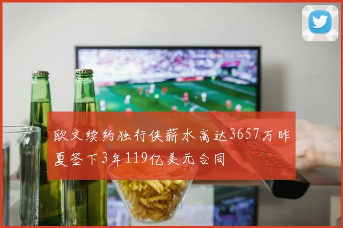 欧文续约独行侠薪水高达3657万昨夏签下3年119亿美元合同