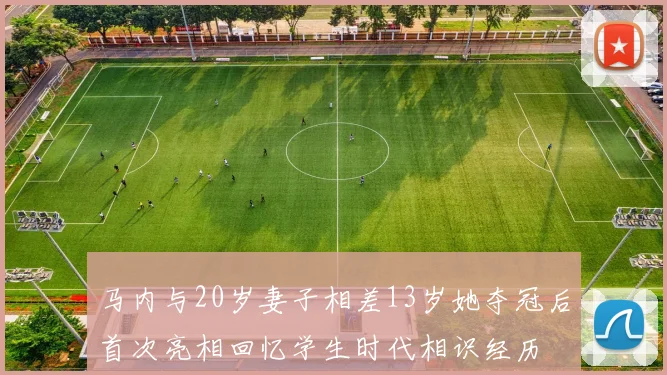 马内与20岁妻子相差13岁她夺冠后首次亮相回忆学生时代相识经历