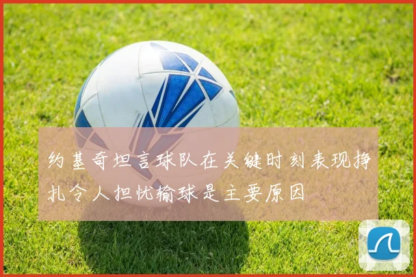 约基奇坦言球队在关键时刻表现挣扎令人担忧输球是主要原因