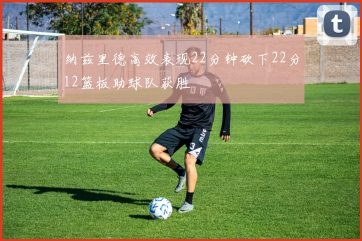 纳兹里德高效表现22分钟砍下22分12篮板助球队获胜