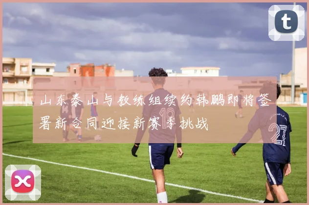 山东泰山与教练组续约韩鹏即将签署新合同迎接新赛季挑战