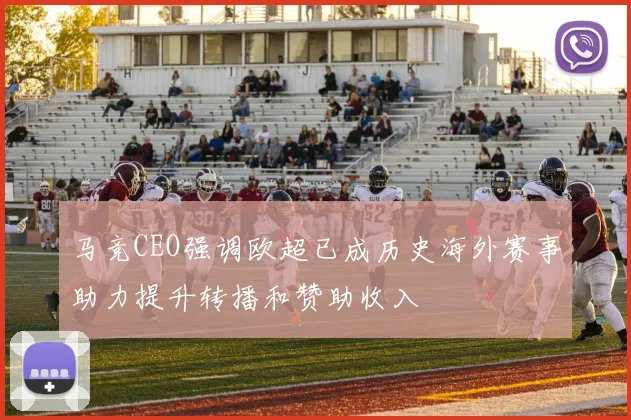 马竞CEO强调欧超已成历史海外赛事助力提升转播和赞助收入