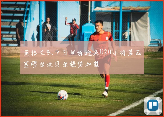英格兰队今日训练迎来U20小将莱西塞缪尔坎贝尔强势加盟