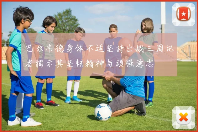 巴尔韦德身体不适坚持出战三周记者揭示其坚韧精神与顽强意志