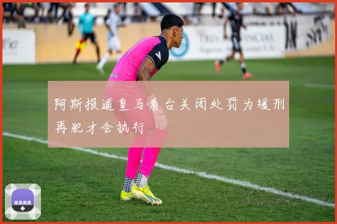 阿斯报道皇马看台关闭处罚为缓刑再犯才会执行
