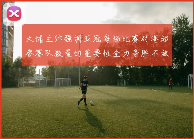 大埔主帅强调亚冠每场比赛对港超参赛队数量的重要性全力争胜不放松