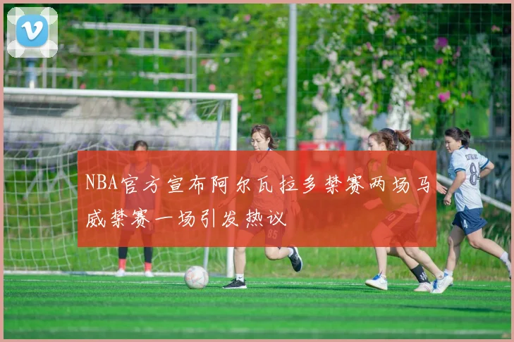 NBA官方宣布阿尔瓦拉多禁赛两场马威禁赛一场引发热议