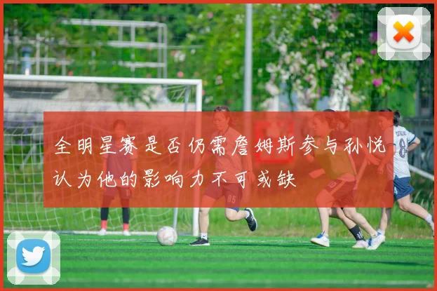 全明星赛是否仍需詹姆斯参与孙悦认为他的影响力不可或缺