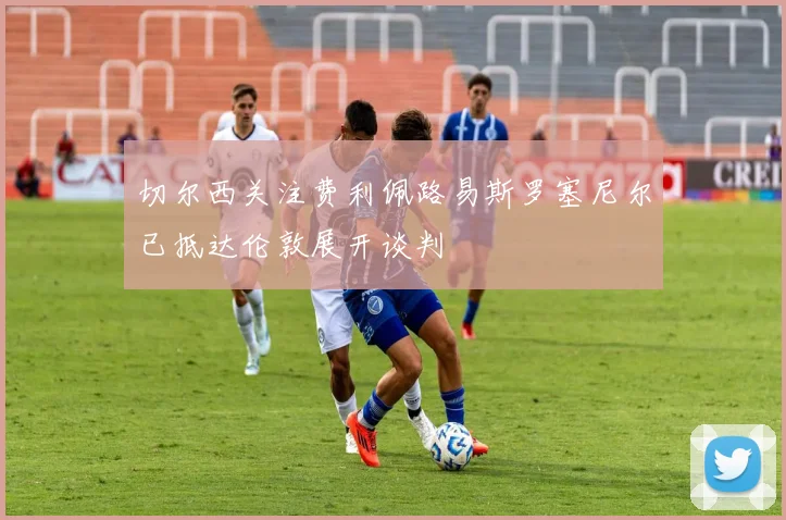 切尔西关注费利佩路易斯罗塞尼尔已抵达伦敦展开谈判