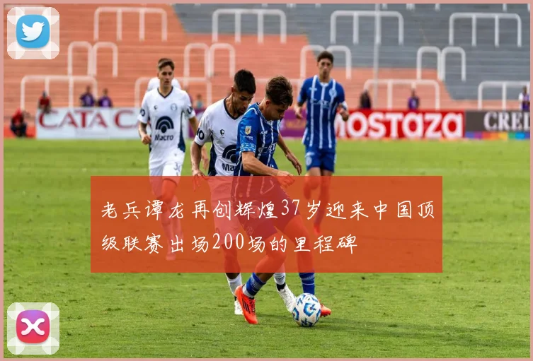 老兵谭龙再创辉煌37岁迎来中国顶级联赛出场200场的里程碑