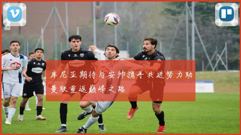 库尼亚期待与安帅携手共进努力助曼联重返巅峰之路