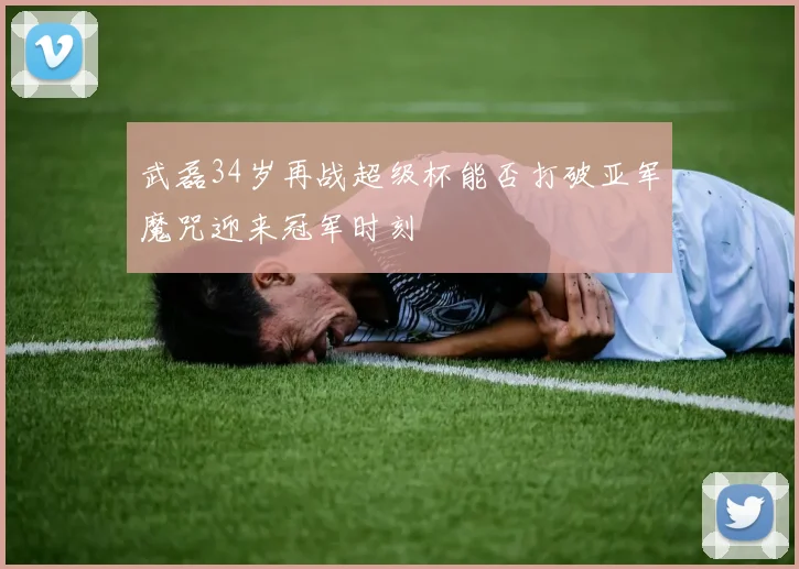 武磊34岁再战超级杯能否打破亚军魔咒迎来冠军时刻