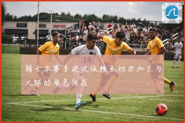 骑士本赛季进攻依赖米切尔加兰与大球的角色何在