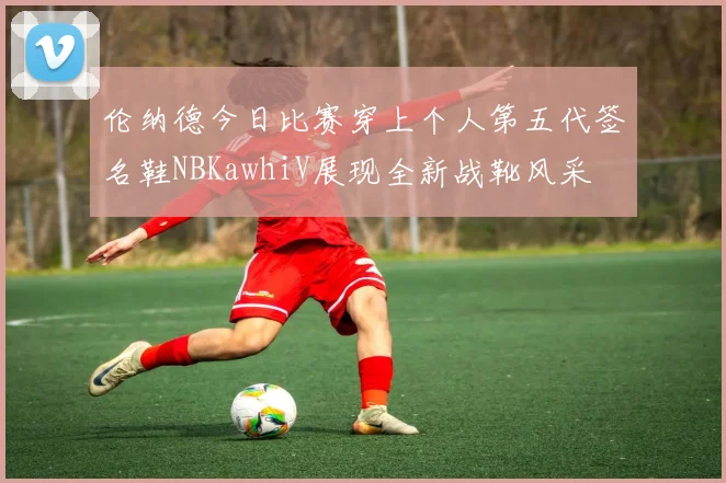 伦纳德今日比赛穿上个人第五代签名鞋NBKawhiV展现全新战靴风采