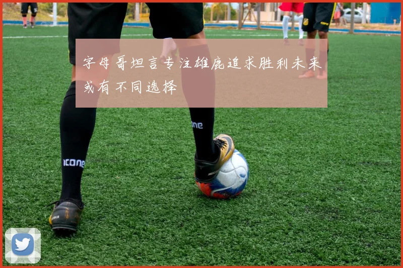 字母哥坦言专注雄鹿追求胜利未来或有不同选择