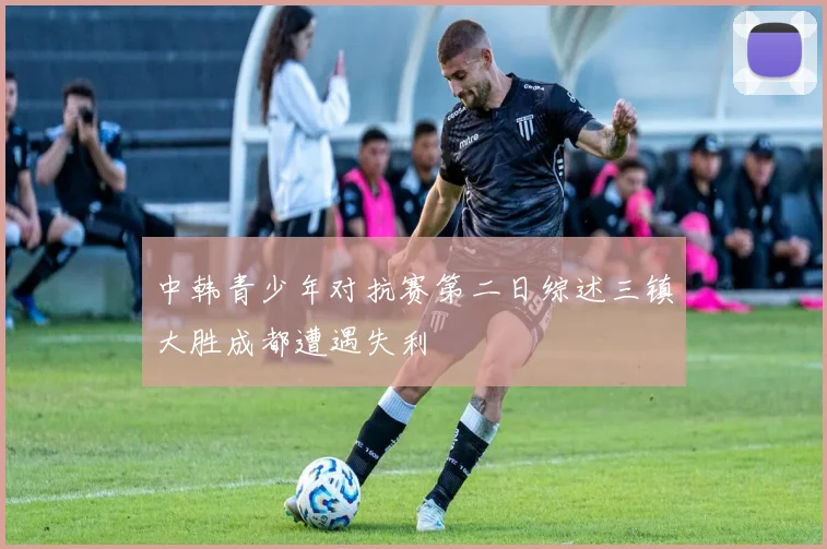 中韩青少年对抗赛第二日综述三镇大胜成都遭遇失利