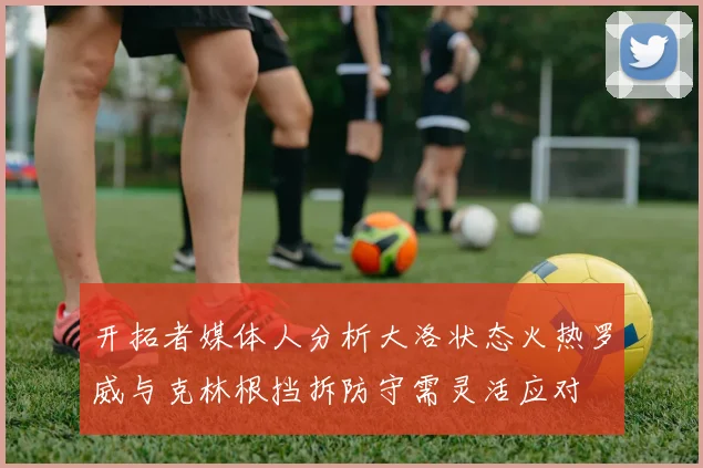 开拓者媒体人分析大洛状态火热罗威与克林根挡拆防守需灵活应对
