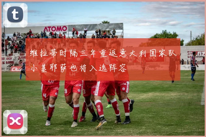 维拉蒂时隔三年重返意大利国家队小基耶萨也将入选阵容