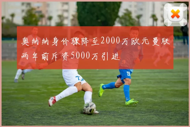 奥纳纳身价骤降至2000万欧元曼联两年前斥资5000万引进