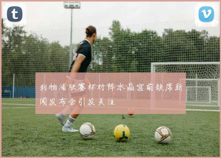 利物浦联赛杯对阵水晶宫前缺席新闻发布会引发关注