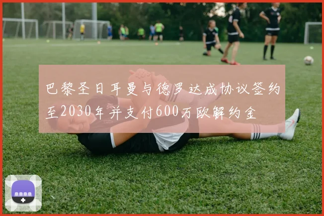 巴黎圣日耳曼与德罗达成协议签约至2030年并支付600万欧解约金