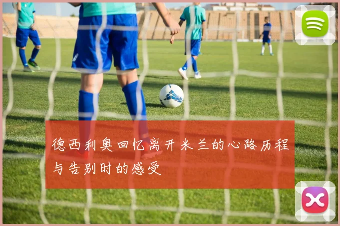 德西利奥回忆离开米兰的心路历程与告别时的感受