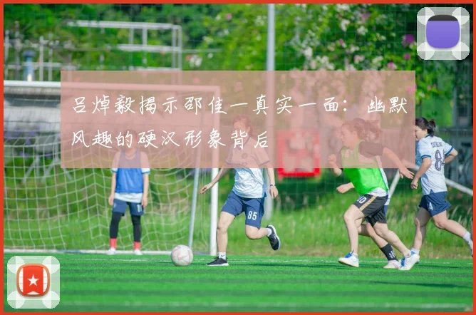 吕焯毅揭示邵佳一真实一面：幽默风趣的硬汉形象背后