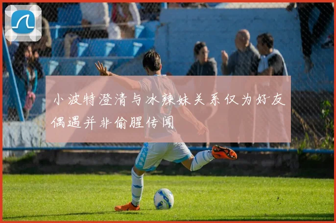 小波特澄清与冰辣妹关系仅为好友偶遇并非偷腥传闻