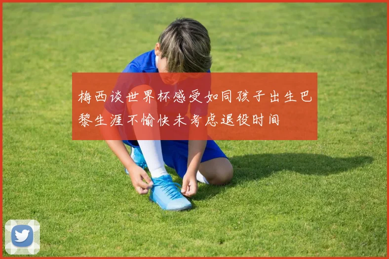 梅西谈世界杯感受如同孩子出生巴黎生涯不愉快未考虑退役时间